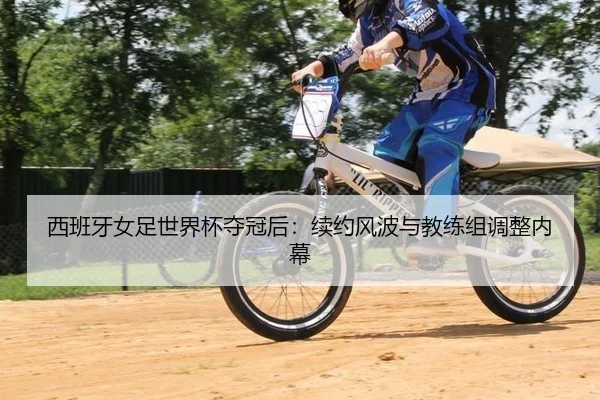 西班牙女足世界杯夺冠后：续约风波与教练组调整内幕
