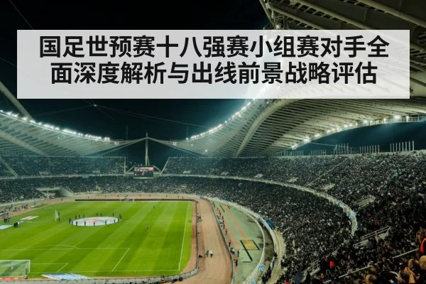 国足世预赛十八强赛小组赛对手全面深度解析与出线前景战略评估