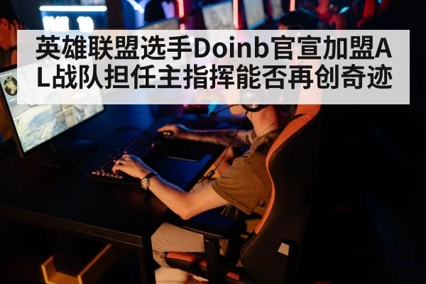 英雄联盟选手Doinb官宣加盟AL战队担任主指挥能否再创奇迹