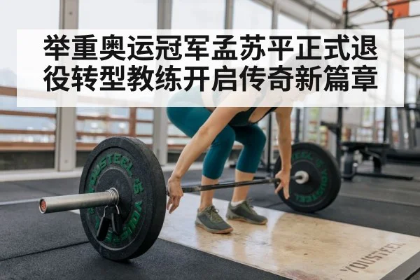 举重奥运冠军孟苏平正式退役转型教练开启传奇新篇章